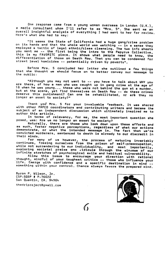 Oon_response case from s young woman ove 5 medio consultant uhom I’11 refer to as o ouersll Inslgheful analysis of sverything I he Here’s uhat whe had to ay: in London (U.K.), St she sent me s nt to her Tor raview. "It seoms the State of Californis had o hugs gang/cris an 1ts hands and het the Uhals world ves weiching oo ia s evploynd ’» factic of legal wthnic/cless cleansing. The tuo info sheets you sent ’me -~ tha iTat belng tha intro o the Papyres Collective Inis"is ay CAVORITE plece. It shous uhat paople newd to Knou, the Gifferentiation of thoas on Death fou. That you can be cond atrant leval homicides -- potentislly driven By fors Mrs. S concluded her letter she outlined s fau thing that sha thousht s should focus on o better tonvey our nesseds’ to theodblic ALthough you mey not want to - you hava to talk sbout WY a5e_there, of hou & man Lo vas caught Up in gang crine ot thi 78" wnan Vouna. . thons % beind the gun at s murder, =-"a these cri Fenabiliteted, or arh they no Longer an asset to society?® Thank yo Mra. S for your invalustle uith other PAPCO coordinetors Subject of an independant 8iscu authar e Interms of ‘Falavancy, for me, the mont important question she posed, Usn: Are ue mo longer en seast to saciety? Sorally,“thare ara those who look doun u such, faster nogative perceptions, it P Gracnotiate, or the "Intended san: The Tact “that ue’re convicted mirdarars, sentenced to death Ls alraady to our discredit in hels mina For ‘many of us hosver, the proc continues, “Trasing oursaives from the prison o while ot surrendering to our individuslity, end xploring ‘societal praise ano cigiculs through th IAFinite strter Altou "this fasun "t thouaht, inaful of your toughest critics —- thoss who influsncs your 1ife. Eaerge with canfidence and s wpecific destination in mind Somnining WIthIn your contral. Chance wiveye Tavers the pi mina efforts ang Byron P. Wilson, Jr. c3p7S0sh 1 b 76622 San Quentin, CA. 94966 thedriprojectagnetl con